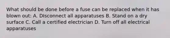 What should be done before a fuse can be replaced when it has blown out: A. DIsconnect all apparatuses B. Stand on a dry surface C. Call a certified electrician D. Turn off all electrical apparatuses