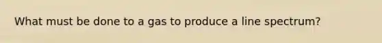 What must be done to a gas to produce a line spectrum?