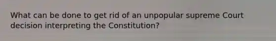 What can be done to get rid of an unpopular supreme Court decision interpreting the Constitution?