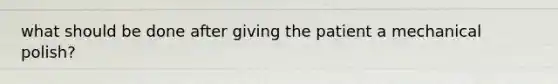 what should be done after giving the patient a mechanical polish?