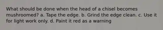 What should be done when the head of a chisel becomes mushroomed? a. Tape the edge. b. Grind the edge clean. c. Use it for light work only. d. Paint it red as a warning