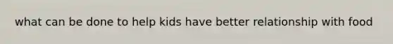 what can be done to help kids have better relationship with food