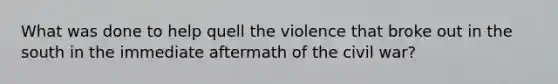 What was done to help quell the violence that broke out in the south in the immediate aftermath of the civil war?