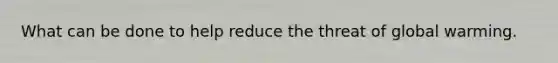 What can be done to help reduce the threat of global warming.