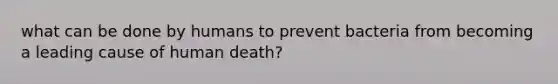 what can be done by humans to prevent bacteria from becoming a leading cause of human death?