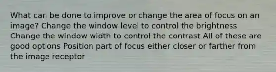 What can be done to improve or change the area of focus on an image? Change the window level to control the brightness Change the window width to control the contrast All of these are good options Position part of focus either closer or farther from the image receptor