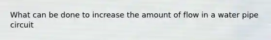 What can be done to increase the amount of flow in a water pipe circuit