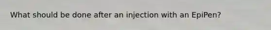 What should be done after an injection with an EpiPen?