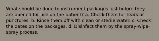 What should be done to instrument packages just before they are opened for use on the patient? a. Check them for tears or punctures. b. Rinse them off with clean or sterile water. c. Check the dates on the packages. d. Disinfect them by the spray-wipe-spray process.