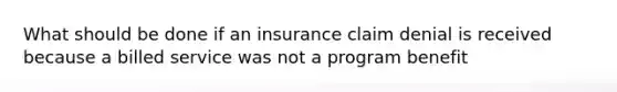 What should be done if an insurance claim denial is received because a billed service was not a program benefit