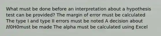 What must be done before an interpretation about a hypothesis test can be provided? The margin of error must be calculated The type I and type II errors must be noted A decision about 𝐻0H0must be made The alpha must be calculated using Excel