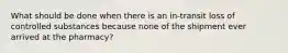 What should be done when there is an in-transit loss of controlled substances because none of the shipment ever arrived at the pharmacy?