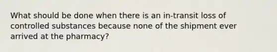 What should be done when there is an in-transit loss of controlled substances because none of the shipment ever arrived at the pharmacy?