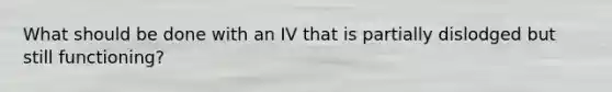 What should be done with an IV that is partially dislodged but still functioning?