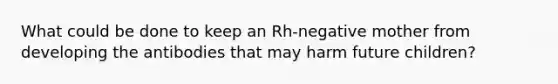 What could be done to keep an Rh-negative mother from developing the antibodies that may harm future children?