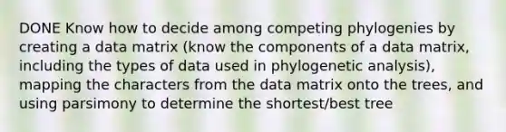 DONE Know how to decide among competing phylogenies by creating a data matrix (know the components of a data matrix, including the types of data used in phylogenetic analysis), mapping the characters from the data matrix onto the trees, and using parsimony to determine the shortest/best tree