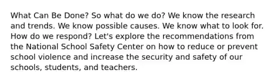 What Can Be Done? So what do we do? We know the research and trends. We know possible causes. We know what to look for. How do we respond? Let's explore the recommendations from the National School Safety Center on how to reduce or prevent school violence and increase the security and safety of our schools, students, and teachers.