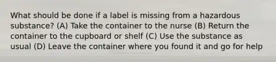 What should be done if a label is missing from a hazardous substance? (A) Take the container to the nurse (B) Return the container to the cupboard or shelf (C) Use the substance as usual (D) Leave the container where you found it and go for help