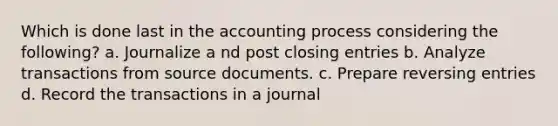 Which is done last in the accounting process considering the following? a. Journalize a nd post closing entries b. Analyze transactions from source documents. c. Prepare reversing entries d. Record the transactions in a journal