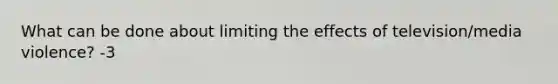 What can be done about limiting the effects of television/media violence? -3