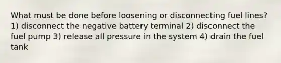 What must be done before loosening or disconnecting fuel lines? 1) disconnect the negative battery terminal 2) disconnect the fuel pump 3) release all pressure in the system 4) drain the fuel tank