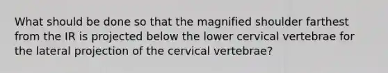 What should be done so that the magnified shoulder farthest from the IR is projected below the lower cervical vertebrae for the lateral projection of the cervical vertebrae?