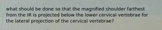 what should be done so that the magnified shoulder farthest from the IR is projected below the lower cervical vertebrae for the lateral projection of the cervical vertebrae?