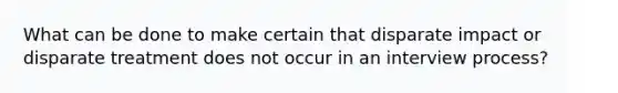 What can be done to make certain that disparate impact or disparate treatment does not occur in an interview process?