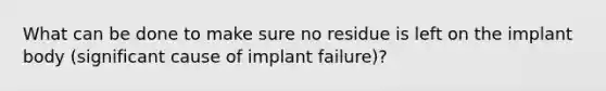 What can be done to make sure no residue is left on the implant body (significant cause of implant failure)?