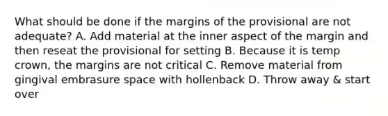 What should be done if the margins of the provisional are not adequate? A. Add material at the inner aspect of the margin and then reseat the provisional for setting B. Because it is temp crown, the margins are not critical C. Remove material from gingival embrasure space with hollenback D. Throw away & start over