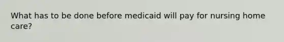 What has to be done before medicaid will pay for nursing home care?