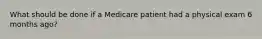 What should be done if a Medicare patient had a physical exam 6 months ago?