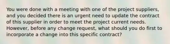 You were done with a meeting with one of the project suppliers, and you decided there is an urgent need to update the contract of this supplier in order to meet the project current needs. However, before any change request, what should you do first to incorporate a change into this specific contract?