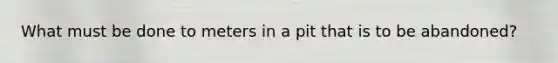 What must be done to meters in a pit that is to be abandoned?