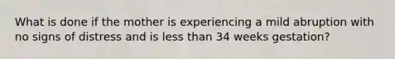 What is done if the mother is experiencing a mild abruption with no signs of distress and is less than 34 weeks gestation?