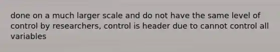 done on a much larger scale and do not have the same level of control by researchers, control is header due to cannot control all variables