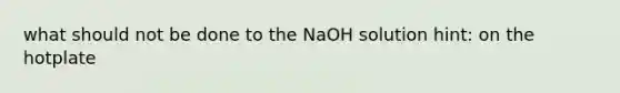 what should not be done to the NaOH solution hint: on the hotplate