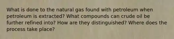 What is done to the natural gas found with petroleum when petroleum is extracted? What compounds can crude oil be further refined into? How are they distinguished? Where does the process take place?