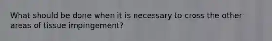 What should be done when it is necessary to cross the other areas of tissue impingement?