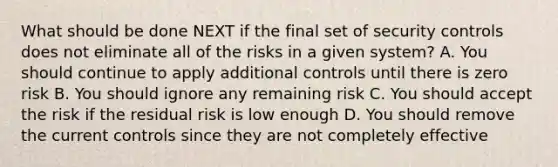 What should be done NEXT if the final set of security controls does not eliminate all of the risks in a given system? A. You should continue to apply additional controls until there is zero risk B. You should ignore any remaining risk C. You should accept the risk if the residual risk is low enough D. You should remove the current controls since they are not completely effective