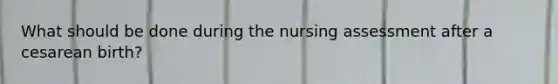 What should be done during the nursing assessment after a cesarean birth?