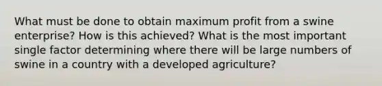 What must be done to obtain maximum profit from a swine enterprise? How is this achieved? What is the most important single factor determining where there will be large numbers of swine in a country with a developed agriculture?