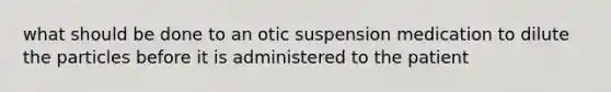 what should be done to an otic suspension medication to dilute the particles before it is administered to the patient