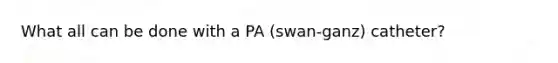 What all can be done with a PA (swan-ganz) catheter?