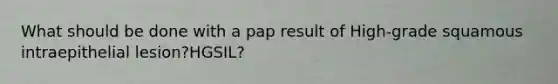 What should be done with a pap result of High-grade squamous intraepithelial lesion?HGSIL?