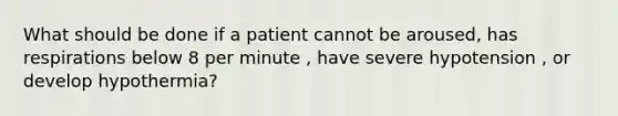 What should be done if a patient cannot be aroused, has respirations below 8 per minute , have severe hypotension , or develop hypothermia?