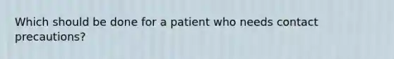 Which should be done for a patient who needs contact precautions?