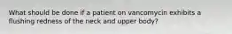 What should be done if a patient on vancomycin exhibits a flushing redness of the neck and upper body?