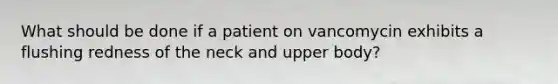 What should be done if a patient on vancomycin exhibits a flushing redness of the neck and upper body?