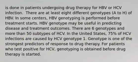 is done in patients undergoing drug therapy for HBV or HCV infection. ​ There are at least eight different genotypes (A to H) of HBV. In some centers, HBV genotyping is performed before treatment starts. HBV genotype may be useful in predicting disease and treatment outcomes.​ There are 6 genotypes and more than 50 subtypes of HCV. In the United States, 75% of HCV infections are caused by HCV genotype 1. Genotype is one of the strongest predictors of response to drug therapy. For patients who test positive for HCV, genotyping is obtained before drug therapy is started.​